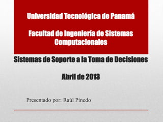 Universidad Tecnológica de Panamá
Facultad de Ingeniería de Sistemas
Computacionales
Sistemas de Soporte a la Toma de Decisiones
Abril de 2013
Presentado por: Raúl Pinedo
 