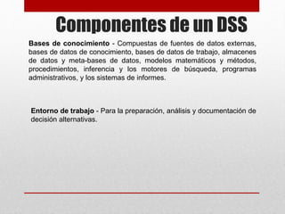 Componentes de un DSS
Bases de conocimiento - Compuestas de fuentes de datos externas,
bases de datos de conocimiento, bases de datos de trabajo, almacenes
de datos y meta-bases de datos, modelos matemáticos y métodos,
procedimientos, inferencia y los motores de búsqueda, programas
administrativos, y los sistemas de informes.
Entorno de trabajo - Para la preparación, análisis y documentación de
decisión alternativas.
 