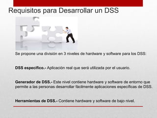 Requisitos para Desarrollar un DSS
Se propone una división en 3 niveles de hardware y software para los DSS:
DSS específico.- Aplicación real que será utilizada por el usuario.
Generador de DSS.- Este nivel contiene hardware y software de entorno que
permite a las personas desarrollar fácilmente aplicaciones específicas de DSS.
Herramientas de DSS.- Contiene hardware y software de bajo nivel.
 