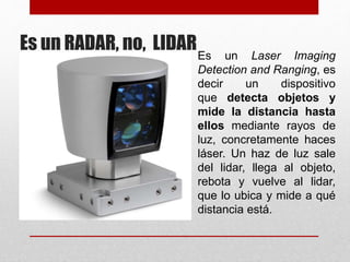 Es un RADAR, no, LIDAREs un Laser Imaging
Detection and Ranging, es
decir un dispositivo
que detecta objetos y
mide la distancia hasta
ellos mediante rayos de
luz, concretamente haces
láser. Un haz de luz sale
del lidar, llega al objeto,
rebota y vuelve al lidar,
que lo ubica y mide a qué
distancia está.
 