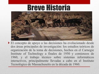Breve Historia
 El concepto de apoyo a las decisiones ha evolucionado desde
dos áreas principales de investigación: los estudios teóricos de
organización de la toma de decisiones, hechos en el Carnegie
Institute of Technology a finales de 1950 y comienzos de
1960, y el trabajo técnico sobre sistemas informáticos
interactivos, principalmente llevadas a cabo en el Instituto
Tecnológico de Massachusetts en la década de 1960.
 