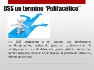DSS un termino “Polifacético”
Los DSS pertenecen a un entorno con fundamentos
multidisciplinarios, incluyendo (pero no exclusivamente) la
investigación en base de datos, inteligencia artificial, Interacción
hombre-máquina, métodos de simulación, ingeniería de software y
telecomunicaciones
 
