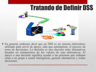 Tratando de Definir DSS
 En general, podemos decir que un DSS es un sistema informático
utilizado para servir de apoyo, más que automatizar, el proceso de
toma de decisiones. La decisión es una elección entre alternativas
basadas en estimaciones de los valores de esas alternativas. El
apoyo a una decisión significa ayudar a las personas que trabajan
solas o en grupo a reunir inteligencia, generar alternativas y tomar
decisiones.
 