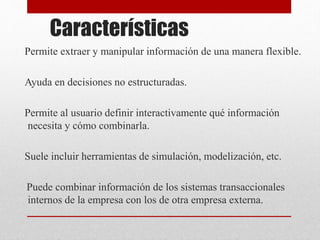 Características
Permite extraer y manipular información de una manera flexible.
Ayuda en decisiones no estructuradas.
Permite al usuario definir interactivamente qué información
necesita y cómo combinarla.
Suele incluir herramientas de simulación, modelización, etc.
Puede combinar información de los sistemas transaccionales
internos de la empresa con los de otra empresa externa.
 