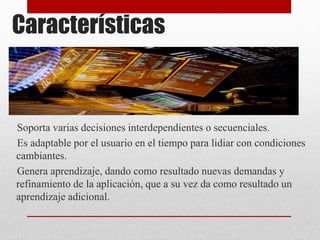 Características
Soporta varias decisiones interdependientes o secuenciales.
Es adaptable por el usuario en el tiempo para lidiar con condiciones
cambiantes.
Genera aprendizaje, dando como resultado nuevas demandas y
refinamiento de la aplicación, que a su vez da como resultado un
aprendizaje adicional.
 