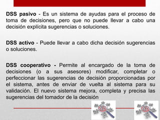 DSS pasivo - Es un sistema de ayudas para el proceso de
toma de decisiones, pero que no puede llevar a cabo una
decisión explícita sugerencias o soluciones.
DSS activo - Puede llevar a cabo dicha decisión sugerencias
o soluciones.
DSS cooperativo - Permite al encargado de la toma de
decisiones (o a sus asesores) modificar, completar o
perfeccionar las sugerencias de decisión proporcionadas por
el sistema, antes de enviar de vuelta al sistema para su
validación. El nuevo sistema mejora, completa y precisa las
sugerencias del tomador de la decisión
 
