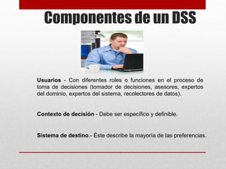 Componentes de un DSS
Usuarios - Con diferentes roles o funciones en el proceso de
toma de decisiones (tomador de decisiones, asesores, expertos
del dominio, expertos del sistema, recolectores de datos).
Contexto de decisión - Debe ser específico y definible.
Sistema de destino.- Éste describe la mayoría de las preferencias.
 