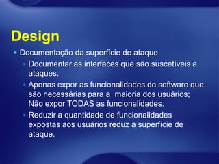 Design
 Documentação da superfície de ataque
   Documentar as interfaces que são suscetíveis a
    ataques.
   Apenas expor as funcionalidades do software que
    são necessárias para a maioria dos usuários;
    Não expor TODAS as funcionalidades.
   Reduzir a quantidade de funcionalidades
    expostas aos usuários reduz a superfície de
    ataque.
 