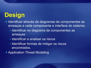 Design
 Identificar através de diagramas de componentes as
  ameaças a cada componente e interface do sistema.
    Identificar no diagrama de componentes as
     ameaças
    Identificar e analisar os riscos
    Identificar formas de mitigar os riscos
     encontrados.
 Application Threat Modeling
 
