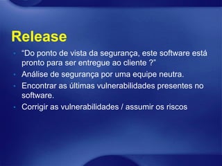 Release
• “Do ponto de vista da segurança, este software está
  pronto para ser entregue ao cliente ?”
• Análise de segurança por uma equipe neutra.
• Encontrar as últimas vulnerabilidades presentes no
  software.
• Corrigir as vulnerabilidades / assumir os riscos
 