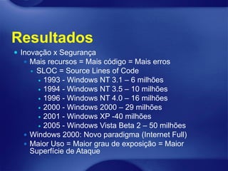Resultados
 Inovação x Segurança
   Mais recursos = Mais código = Mais erros
    SLOC = Source Lines of Code
       1993 - Windows NT 3.1 – 6 milhões
       1994 - Windows NT 3.5 – 10 milhões
       1996 - Windows NT 4.0 – 16 milhões
       2000 - Windows 2000 – 29 milhões
       2001 - Windows XP -40 milhões
       2005 - Windows Vista Beta 2 – 50 milhões
   Windows 2000: Novo paradigma (Internet Full)
   Maior Uso = Maior grau de exposição = Maior
    Superfície de Ataque
 