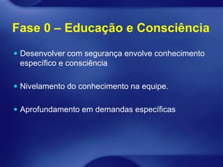 Fase 0 – Educação e Consciência
 Desenvolver com segurança envolve conhecimento
 específico e consciência

 Nivelamento do conhecimento na equipe.


 Aprofundamento em demandas específicas
 