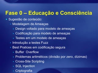 Fase 0 – Educação e Consciência
 Sugestão de conteúdo:
   Modelagem de Ameaças
     Design voltado para modelo de ameaças
     Codificação para modelo de ameaças

     Testes em um modelo de ameaças

   Introdução a testes Fuzz
   Best Pratices em codificação segura
     Buffer Overflow

     Problemas aritméticos (divisão por zero, dízimas)

     Cross-Site Scripting

     SQL Injection

     Criptografia
 