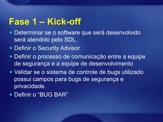 Fase 1 – Kick-off
 Determinar se o software que será desenvolvido
  será atendido pelo SDL.
 Definir o Security Advisor
 Definir o processo de comunicação entre a equipe
  de segurança e a equipe de desenvolvimento
 Validar se o sistema de controle de bugs utilizado
  possui campos para bugs de segurança e
  privacidade.
 Definir o “BUG BAR”
 