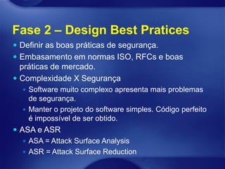 Fase 2 – Design Best Pratices
 Definir as boas práticas de segurança.
 Embasamento em normas ISO, RFCs e boas
  práticas de mercado.
 Complexidade X Segurança
   Software muito complexo apresenta mais problemas
    de segurança.
   Manter o projeto do software simples. Código perfeito
    é impossível de ser obtido.
 ASA e ASR
    ASA = Attack Surface Analysis
    ASR = Attack Surface Reduction
 