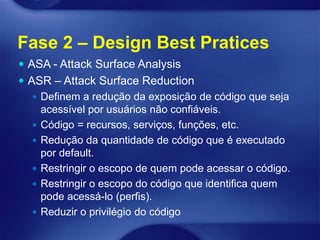 Fase 2 – Design Best Pratices
 ASA - Attack Surface Analysis
 ASR – Attack Surface Reduction
    Definem a redução da exposição de código que seja
     acessível por usuários não confiáveis.
    Código = recursos, serviços, funções, etc.
    Redução da quantidade de código que é executado
     por default.
    Restringir o escopo de quem pode acessar o código.
    Restringir o escopo do código que identifica quem
     pode acessá-lo (perfis).
    Reduzir o privilégio do código
 