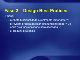 Fase 2 – Design Best Pratices
 Script
    a) “Esta funcionalidade é realmente importante ?”
    b) “Quem precisa acessar esta funcionalidade ? De
     onde esta funcionalidade será acessada ?”
    c) Reduzir privilégios
 