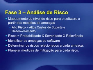Fase 3 – Análise de Risco
 Mapeamento do nível de risco para o software a
 partir dos modelos de ameaças
   Alto Risco = Altos Custos de Suporte e
    Desenvolvimento
 Risco = Probabilidade X Severidade X Relevância
 Identificar as ameaças ao software
 Determinar os riscos relacionados a cada ameaça.
 Planejar medidas de mitigação para cada risco.
 