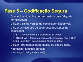Fase 5 – Codificação Segura
  Conhecimento sobre como construir um código de
   forma segura
  Utilizar a última versão do compilador disponível.
  Utilizar os recursos de segurança presentes no
   compilador
      /GS – Checagem contra problemas de buffer
      /NXCOMPAT – Tornar o executável compatível com o DEP
       (Data Execution Protection) do Windows 2003.
  Utilizar ferramentas para análise de código-fonte.
  Não utilizar funções banidas
      sscanf_s() no lugar de scanf()
 