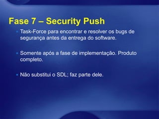 Fase 7 – Security Push
  Task-Force para encontrar e resolver os bugs de
  segurança antes da entrega do software.

  Somente após a fase de implementação. Produto
  completo.

  Não substitui o SDL; faz parte dele.
 