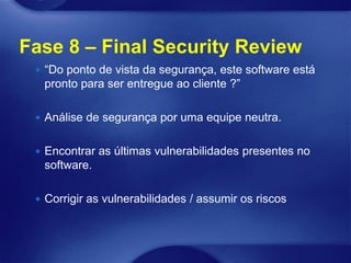 Fase 8 – Final Security Review
  “Do ponto de vista da segurança, este software está
  pronto para ser entregue ao cliente ?”

  Análise de segurança por uma equipe neutra.


  Encontrar as últimas vulnerabilidades presentes no
  software.

  Corrigir as vulnerabilidades / assumir os riscos
 