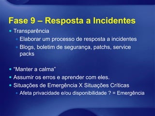 Fase 9 – Resposta a Incidentes
 Transparência
   Elaborar um processo de resposta a incidentes
   Blogs, boletim de segurança, patchs, service
    packs

 “Manter a calma”
 Assumir os erros e aprender com eles.
 Situações de Emergência X Situações Críticas
    Afeta privacidade e/ou disponibilidade ? = Emergência
 
