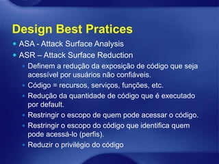 Design Best Pratices
 ASA - Attack Surface Analysis
 ASR – Attack Surface Reduction
    Definem a redução da exposição de código que seja
     acessível por usuários não confiáveis.
    Código = recursos, serviços, funções, etc.
    Redução da quantidade de código que é executado
     por default.
    Restringir o escopo de quem pode acessar o código.
    Restringir o escopo do código que identifica quem
     pode acessá-lo (perfis).
    Reduzir o privilégio do código
 