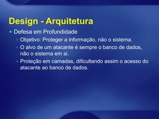 Design - Arquitetura
 Defesa em Profundidade
    Objetivo: Proteger a informação, não o sistema.
    O alvo de um atacante é sempre o banco de dados,
     não o sistema em si.
    Proteção em camadas, dificultando assim o acesso do
     atacante ao banco de dados.
 