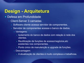 Design - Arquitetura
 Defesa em Profundidade
    Client-Server 3 camadas
       Software cliente acessa servidor de componentes.
       Servidor de componentes acessa o banco de dados.
         Vantagens:

           Isolamento do banco de dados com relação à rede dos
            clientes.
           Reutilização de funções de acesso/negócios,etc
            existentes nos componentes.
           Ponto único de manutenção e upgrade de funções.

         Desvantagem:

           A atualização de clientes é muito complexa e trabalhosa.
 