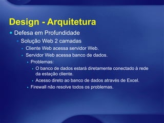 Design - Arquitetura
 Defesa em Profundidade
    Solução Web 2 camadas
       Cliente Web acessa servidor Web.
       Servidor Web acessa banco de dados.
         Problemas:

            O banco de dados estará diretamente conectado à rede
             da estação cliente.
            Acesso direto ao banco de dados através de Excel.

         Firewall não resolve todos os problemas.
 