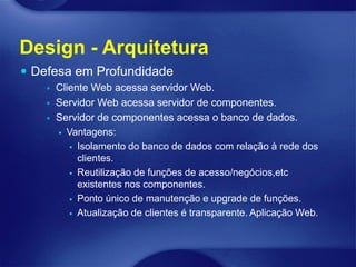 Design - Arquitetura
 Defesa em Profundidade
       Cliente Web acessa servidor Web.
       Servidor Web acessa servidor de componentes.
       Servidor de componentes acessa o banco de dados.
         Vantagens:

            Isolamento do banco de dados com relação à rede dos
             clientes.
            Reutilização de funções de acesso/negócios,etc
             existentes nos componentes.
            Ponto único de manutenção e upgrade de funções.

            Atualização de clientes é transparente. Aplicação Web.
 