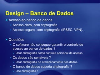 Design – Banco de Dados
 Acesso ao banco de dados
    Acesso claro, sem criptografia
    Acesso seguro, com criptografia (IPSEC, VPN).


 Questões
   O software não consegue garantir o controle de
    acesso ao banco de dados ?
       Usar criptografia como controle adicional de acesso.
   Os dados são sensíveis ?
       Usar criptografia no armazenamento dos dados.
   O banco de dados suporta criptografia ?
       Use criptografia !
 