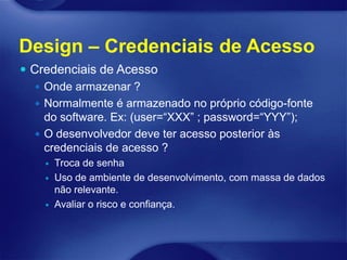 Design – Credenciais de Acesso
 Credenciais de Acesso
    Onde armazenar ?
    Normalmente é armazenado no próprio código-fonte
     do software. Ex: (user=“XXX” ; password=“YYY”);
    O desenvolvedor deve ter acesso posterior às
     credenciais de acesso ?
       Troca de senha
       Uso de ambiente de desenvolvimento, com massa de dados
        não relevante.
       Avaliar o risco e confiança.
 
