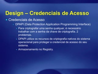 Design – Credenciais de Acesso
 Credenciais de Acesso
       DPAPI (Data Protection Application Programming Interface)
         Para criptografar uma senha qualquer, é necessário
          trabalhar com a senha da chave de criptografia. 2
          problemas.
         DPAPI utiliza os recursos de criptografia nativos do sistema
          operacional para proteger a credencial de acesso do seu
          sistema.
         Armazenamento no Registry.
 