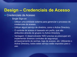 Design – Credenciais de Acesso
 Credenciais de Acesso
       Single Sign-on
         Utilizar uma entidade externa para gerenciar o processo de
          credenciais de acesso.
         Utilizar algum serviço de diretório, como o Active Directory.

         O controle de acesso é baseado em perfis, que são
          atribuídos através de grupos no Active Directory.
         Vantagem: O desenvolvedor NÃO precisa se preocupar em
          implementar diversos controles de segurança,
          armazenamento de senhas, logs de acesso, etc. Utilizando o
          Active Directory, todos estes serviço estão expostos para o
          uso.
 