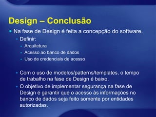 Design – Conclusão
 Na fase de Design é feita a concepção do software.
    Definir:
       Arquitetura
       Acesso ao banco de dados
       Uso de credenciais de acesso


   Com o uso de modelos/patterns/templates, o tempo
    de trabalho na fase de Design é baixo.
   O objetivo de implementar segurança na fase de
    Design é garantir que o acesso às informações no
    banco de dados seja feito somente por entidades
    autorizadas.
 