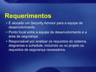 Requerimentos
 É alocado um Security Advisor para a equipe de
  desenvolvimento.
 Ponto focal entre a equipe de desenvolvimento e a
  área de segurança.
 Responsável por analisar os requisitos do sistema,
  diagramas e schedule, incluindo os no projeto os
  requisitos de segurança necessários.
 