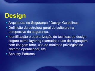 Design
 Arquitetura de Segurança / Design Guidelines
 Definição da estrutura geral do software na
  perspectiva da segurança.
 Identificação e padronização de técnicas de design
  seguro como layering (camadas), uso de linguagem
  com tipagem forte, uso de mínimos privilégios no
  sistema operacional, etc.
 Security Patterns
 