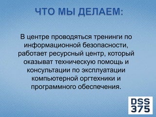 В центре проводяться тренинги по
  информационной безопасности,
работает ресурсный центр, который
  оказыват техническую помощь и
   консультации по эксплуатации
    компьютерной оргтехники и
    программного обеспечения.
 