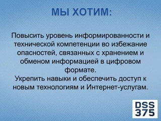 Повысить уровень информированности и
технической компетенции во избежание
  опасностей, связанных с хранением и
   обменом информацией в цифровом
                формате.
 Укрепить навыки и обеспечить доступ к
новым технологиям и Интернет-услугам.
 