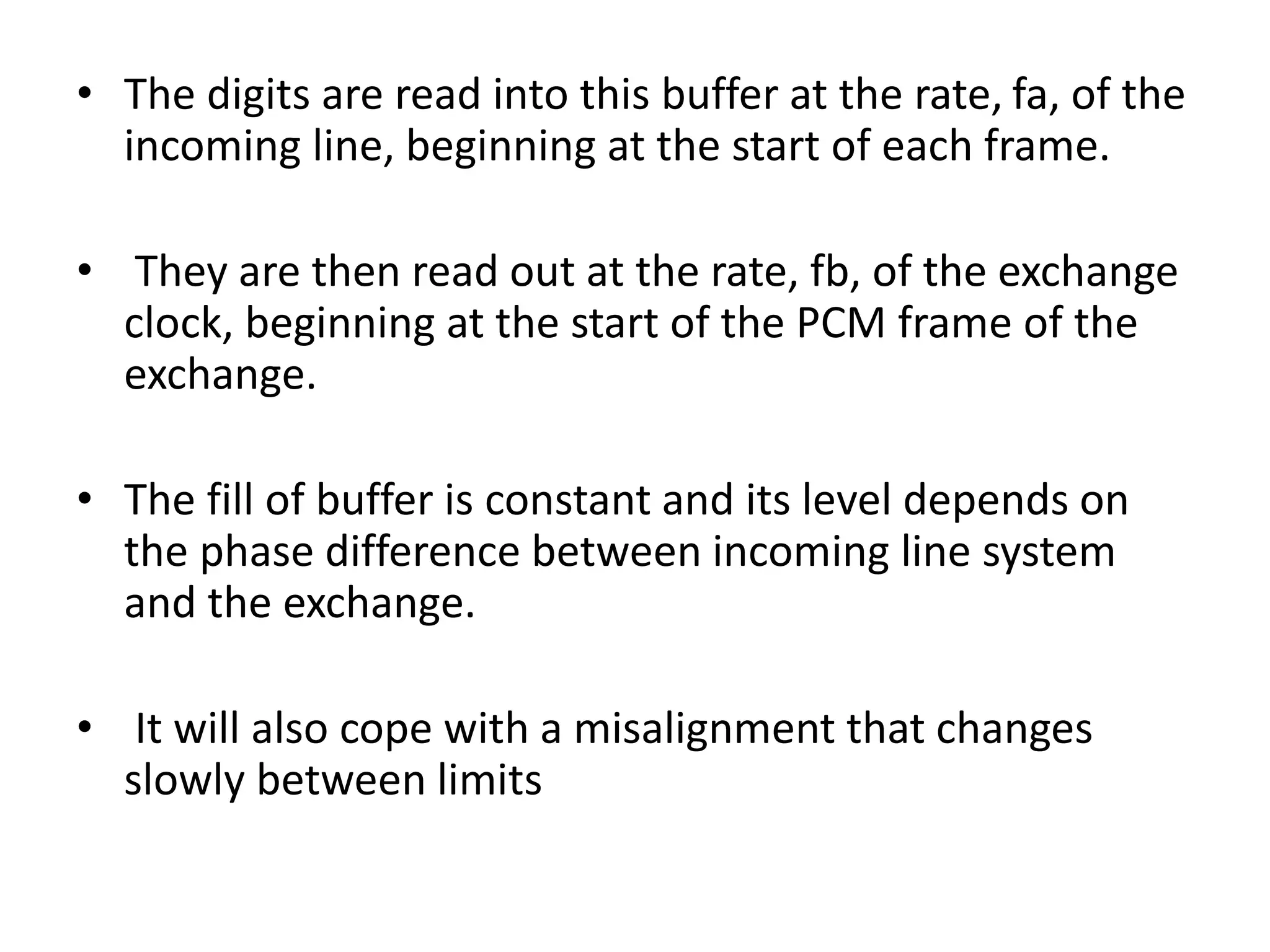 • The digits are read into this buffer at the rate, fa, of the
incoming line, beginning at the start of each frame.
• They are then read out at the rate, fb, of the exchange
clock, beginning at the start of the PCM frame of the
exchange.
• The fill of buffer is constant and its level depends on
the phase difference between incoming line system
and the exchange.
• It will also cope with a misalignment that changes
slowly between limits
 