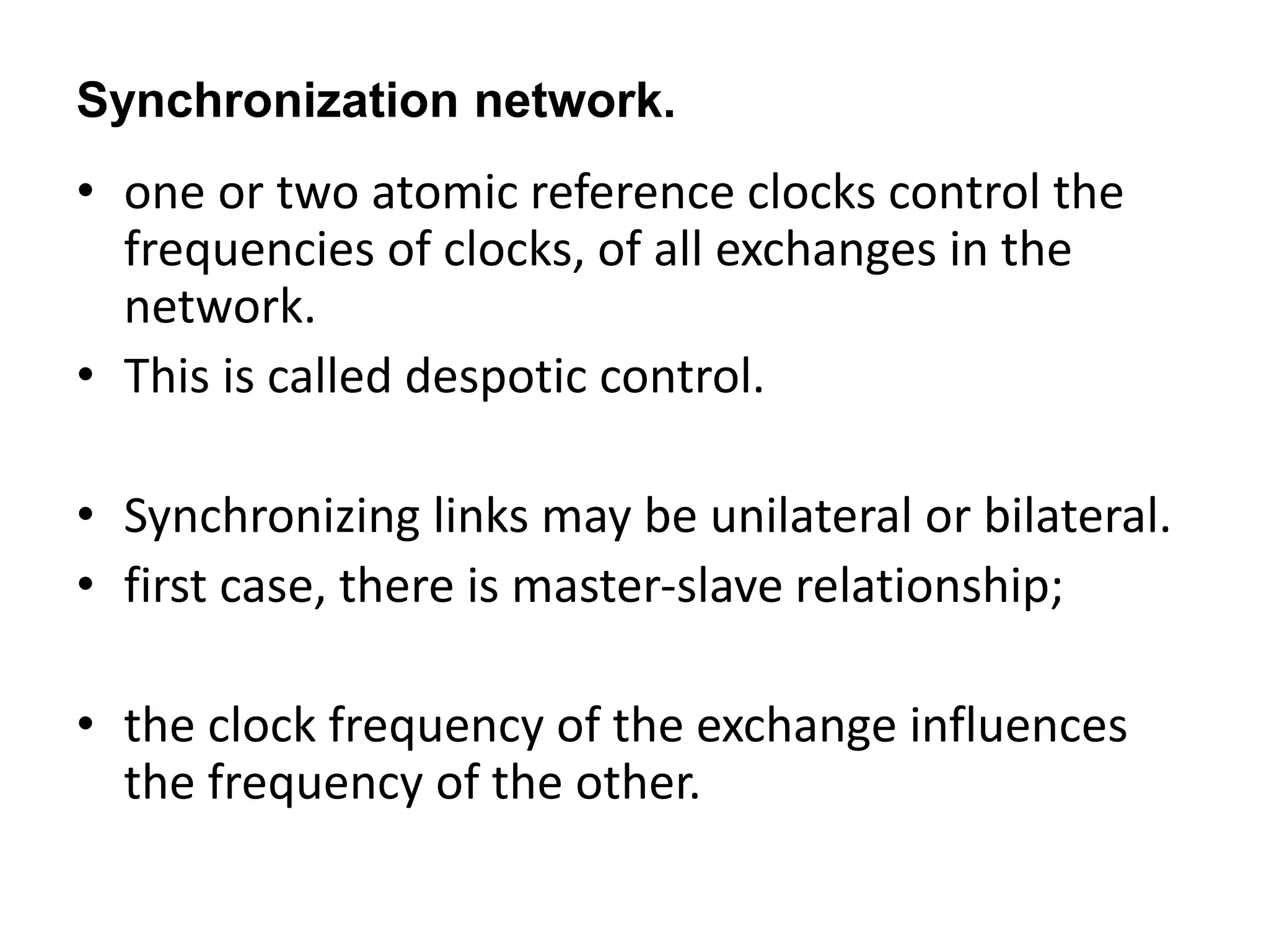 Synchronization network.
• one or two atomic reference clocks control the
frequencies of clocks, of all exchanges in the
network.
• This is called despotic control.
• Synchronizing links may be unilateral or bilateral.
• first case, there is master-slave relationship;
• the clock frequency of the exchange influences
the frequency of the other.
 