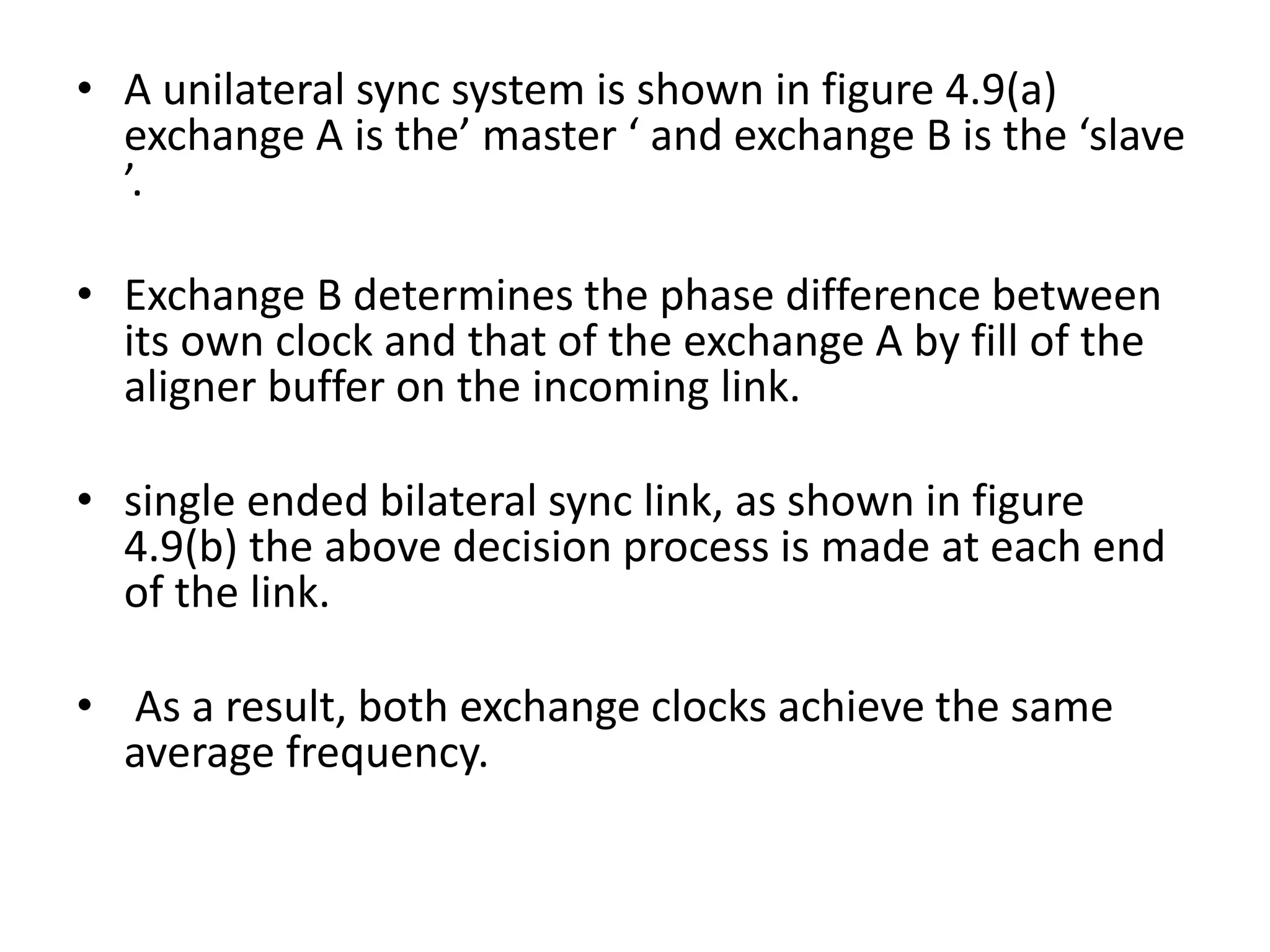 • A unilateral sync system is shown in figure 4.9(a)
exchange A is the’ master ‘ and exchange B is the ‘slave
’.
• Exchange B determines the phase difference between
its own clock and that of the exchange A by fill of the
aligner buffer on the incoming link.
• single ended bilateral sync link, as shown in figure
4.9(b) the above decision process is made at each end
of the link.
• As a result, both exchange clocks achieve the same
average frequency.
 