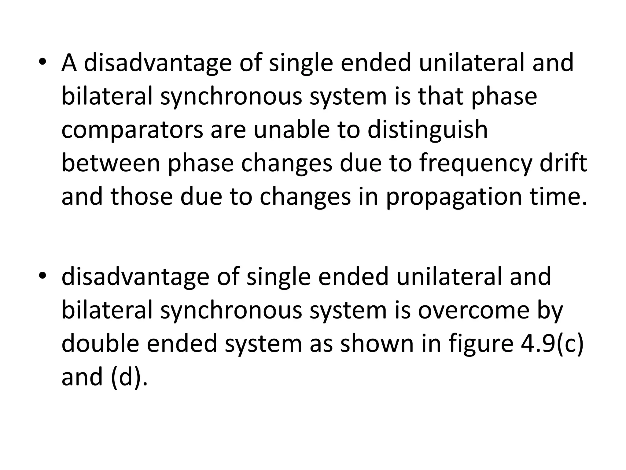• A disadvantage of single ended unilateral and
bilateral synchronous system is that phase
comparators are unable to distinguish
between phase changes due to frequency drift
and those due to changes in propagation time.
• disadvantage of single ended unilateral and
bilateral synchronous system is overcome by
double ended system as shown in figure 4.9(c)
and (d).
 