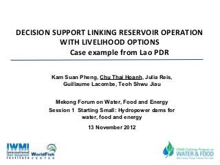 DECISION SUPPORT LINKING RESERVOIR OPERATION
           WITH LIVELIHOOD OPTIONS
             Case example from Lao PDR

        Kam Suan Pheng, Chu Thai Hoanh, Julia Reis,
           Guillaume Lacombe, Teoh Shwu Jiau


         Mekong Forum on Water, Food and Energy
       Session 1 Starting Small: Hydropower dams for
                  water, food and energy
                    13 November 2012
 