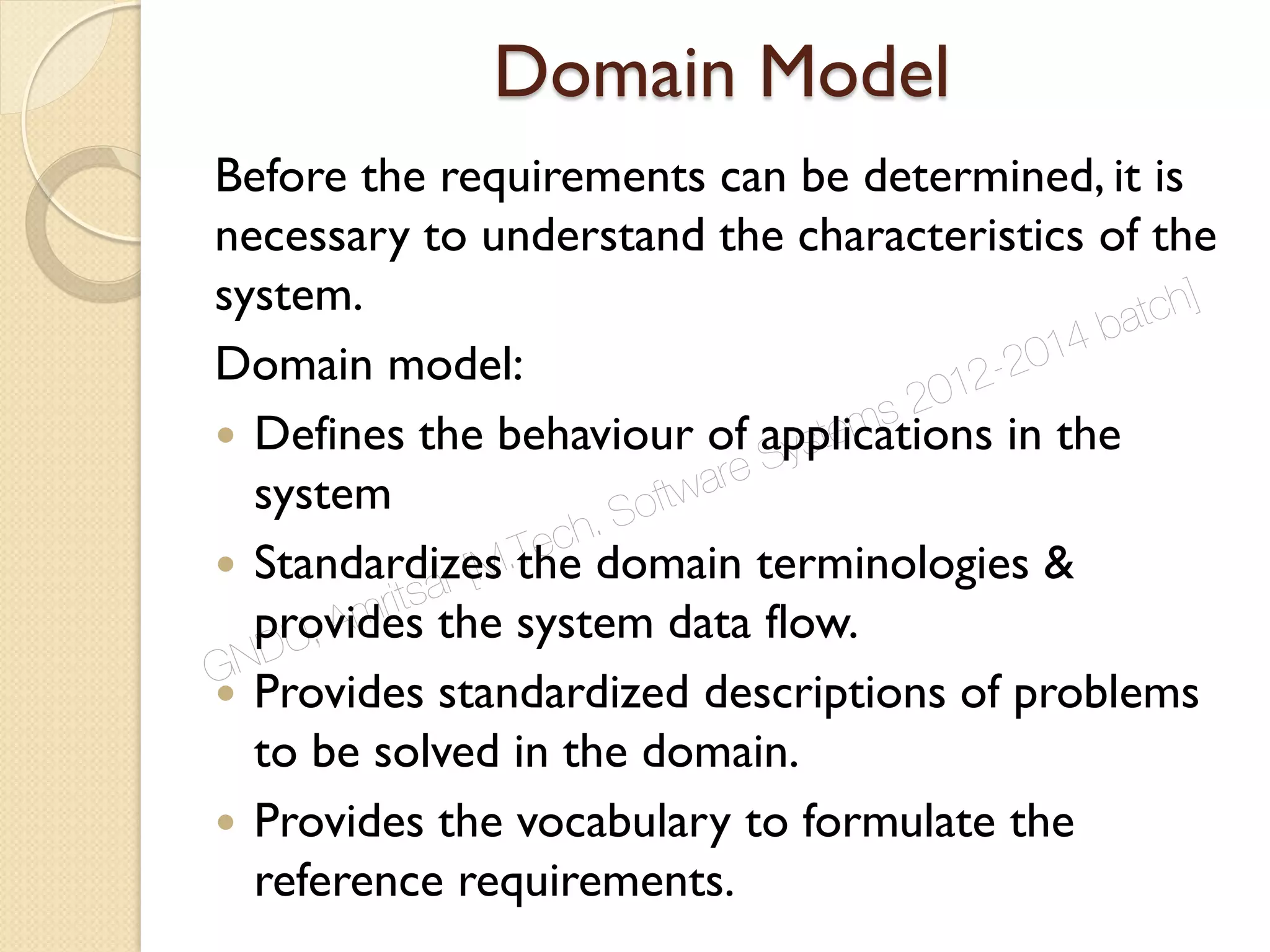Domain Model
Before the requirements can be determined, it is
necessary to understand the characteristics of the
system.
Domain model:
 Defines the behaviour of applications in the
system
 Standardizes the domain terminologies &
provides the system data flow.
 Provides standardized descriptions of problems
to be solved in the domain.
 Provides the vocabulary to formulate the
reference requirements.
GNDU, Amritsar [M.Tech. Software Systems 2012-2014 batch]
 