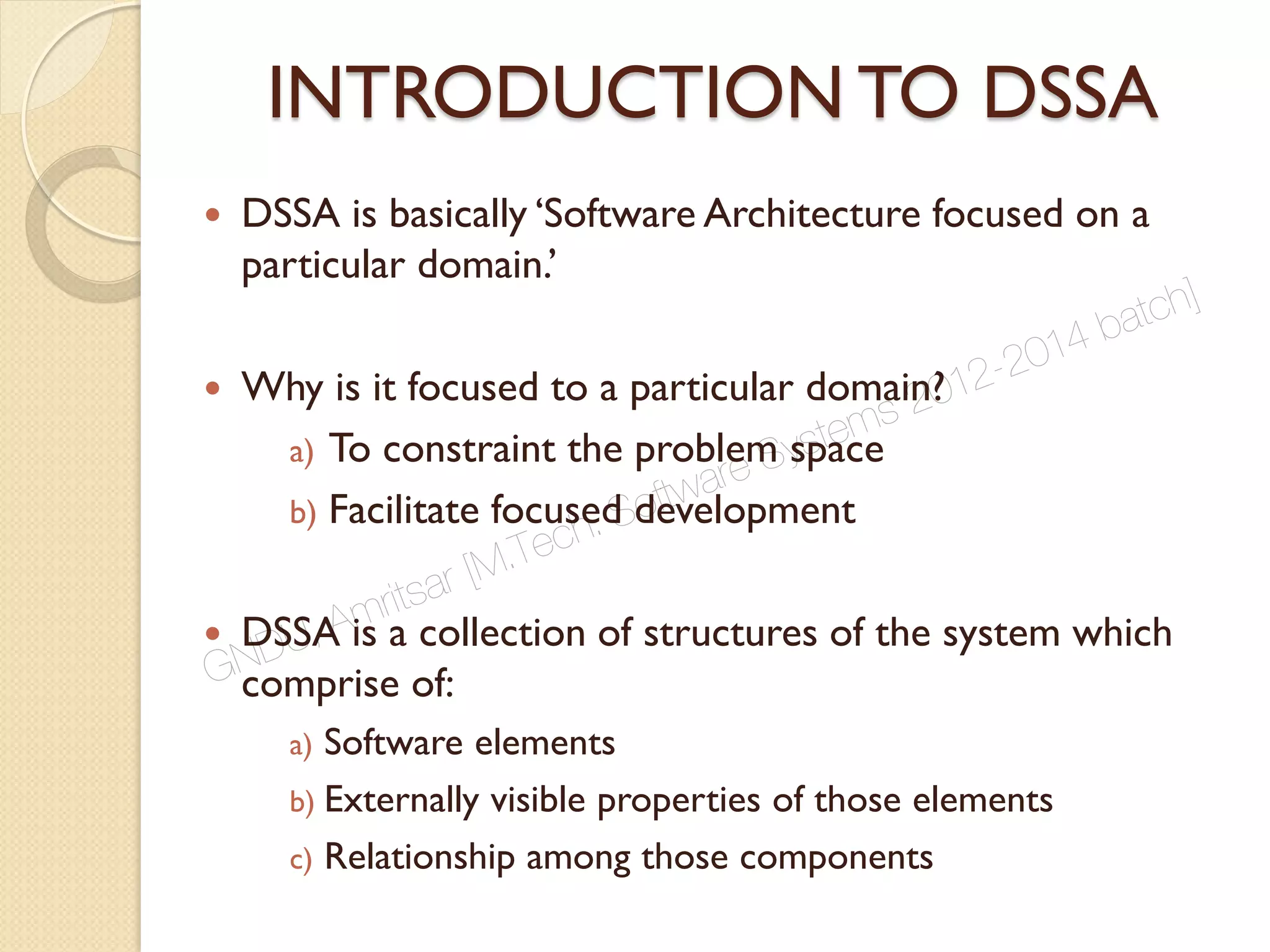 INTRODUCTION TO DSSA
 DSSA is basically ‘Software Architecture focused on a
particular domain.’
 Why is it focused to a particular domain?
a) To constraint the problem space
b) Facilitate focused development
 DSSA is a collection of structures of the system which
comprise of:
a) Software elements
b) Externally visible properties of those elements
c) Relationship among those components
GNDU, Amritsar [M.Tech. Software Systems 2012-2014 batch]
 