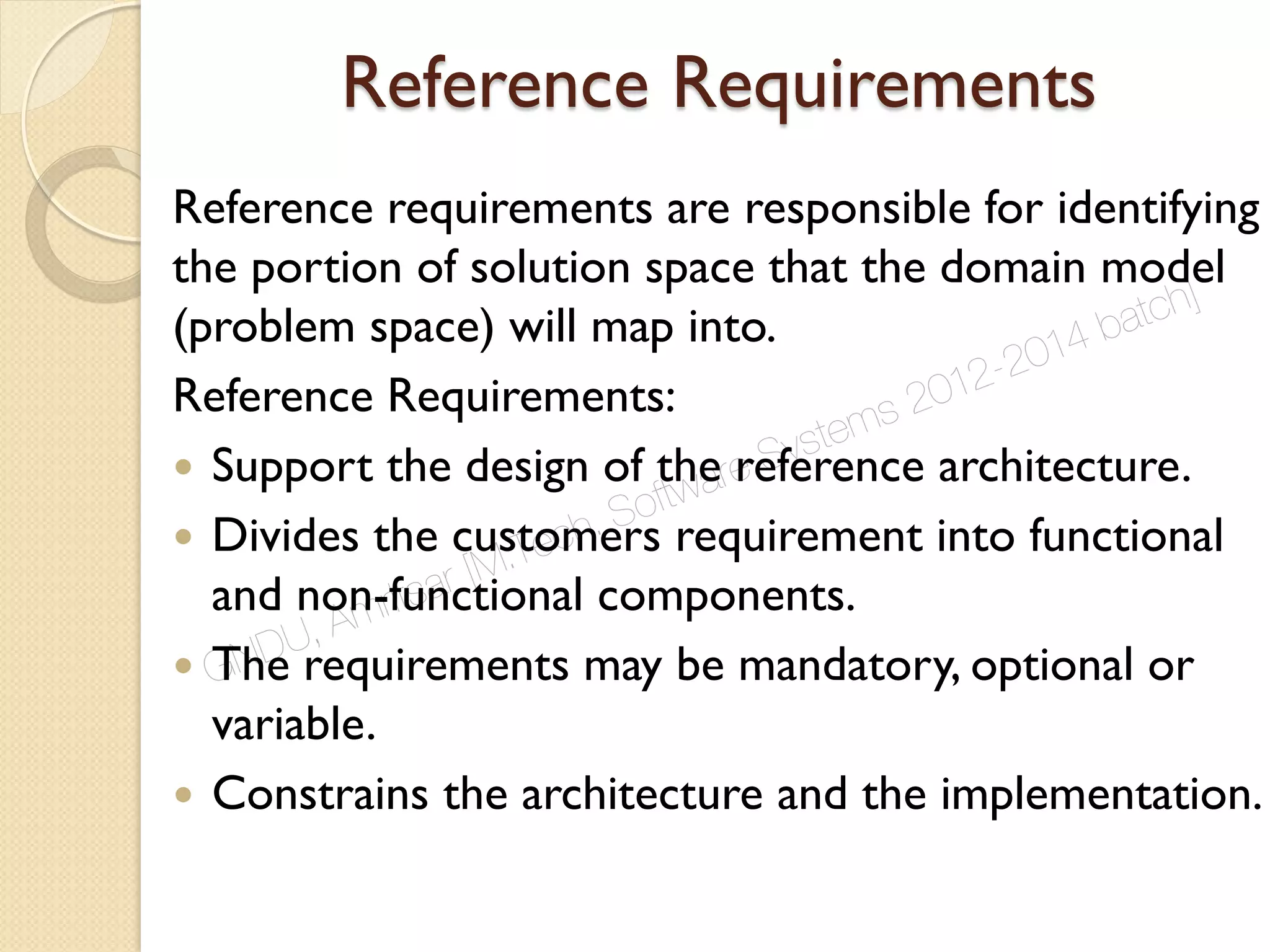 Reference Requirements
Reference requirements are responsible for identifying
the portion of solution space that the domain model
(problem space) will map into.
Reference Requirements:
 Support the design of the reference architecture.
 Divides the customers requirement into functional
and non-functional components.
 The requirements may be mandatory, optional or
variable.
 Constrains the architecture and the implementation.
GNDU, Amritsar [M.Tech. Software Systems 2012-2014 batch]
 