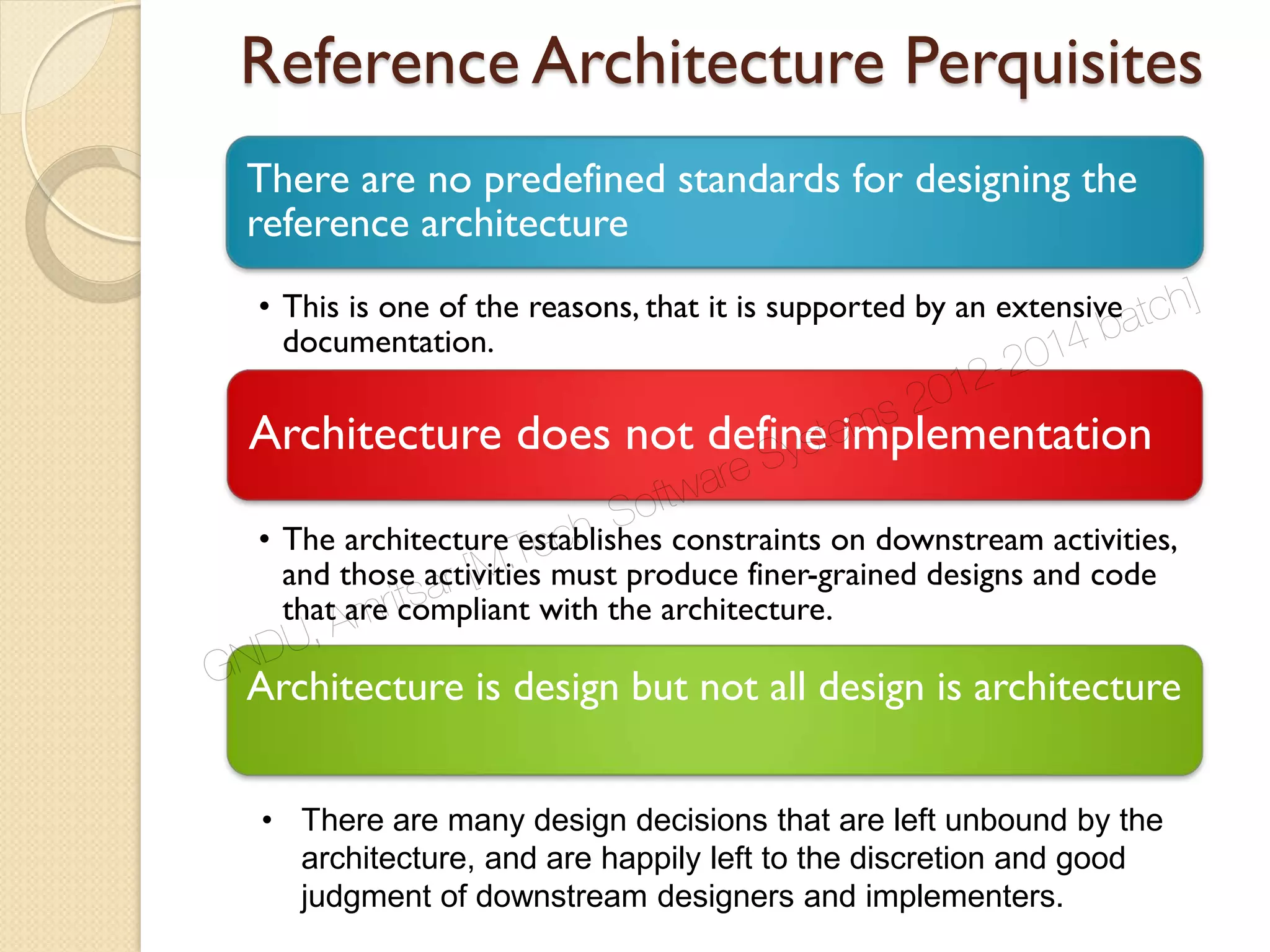 Reference Architecture Perquisites
There are no predefined standards for designing the
reference architecture
• This is one of the reasons, that it is supported by an extensive
documentation.
Architecture does not define implementation
• The architecture establishes constraints on downstream activities,
and those activities must produce finer-grained designs and code
that are compliant with the architecture.
Architecture is design but not all design is architecture
• There are many design decisions that are left unbound by the
architecture, and are happily left to the discretion and good
judgment of downstream designers and implementers.
GNDU, Amritsar [M.Tech. Software Systems 2012-2014 batch]
 
