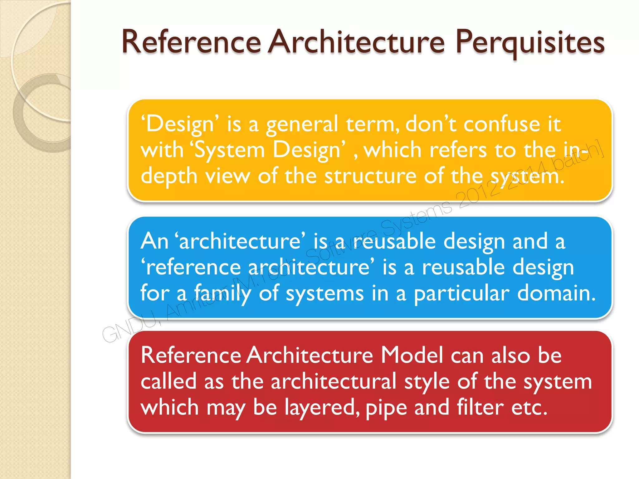 Reference Architecture Perquisites
‘Design’ is a general term, don’t confuse it
with ‘System Design’ , which refers to the in-
depth view of the structure of the system.
An ‘architecture’ is a reusable design and a
‘reference architecture’ is a reusable design
for a family of systems in a particular domain.
Reference Architecture Model can also be
called as the architectural style of the system
which may be layered, pipe and filter etc.
GNDU, Amritsar [M.Tech. Software Systems 2012-2014 batch]
 